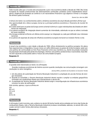 Todo mundo sabe que o mundo está atravessando a pior crise econômica desde a década de 1930. [Na União
Europeia] As reações protecionistas são dolorosamente conhecidas: protestos contra trabalhadores estran-
geiros, exigências de proteção ao comércio e um nacionalismo financeiro cujo objetivo é limitar a circulação
de dinheiro pelas fronteiras.
(Exame Ceo. Abril de 2009)
A leitura do texto e os conhecimentos sobre a dinâmica econômica da atual década permitem afirmar que
A)a oportunidade de o bloco europeu tornar-se a principal potência econômica e financeira do mundo foi
perdida.
B) a saída viável para os países da Europa centro-oriental é diminuir a ação individualista dos Estados em detri-
mento da integração.
C) os planos europeus de integração devem aumentar de intensidade, sobretudo no que se refere à entrada
de novos membros.
D)a Europa ocidental enfrenta um dilema entre avançar na integração ou cada país defender seus interesses
nacionais.
E) os planos de expansão de áreas de influência econômica europeia tornaram-se inviáveis frente à crise.
A atual crise econômica, a pior desde a década de 1930, influiu diretamente na política europeia. Em plena
fase expansionista e integradora, trouxe à tona um velho dilema para os países da União Europeia: optar por
uma política de continuidade ao livre fluxo financeiro entre seus membros ou, diante da pressão incessante
da população (motivada pela perda do emprego), retomar uma política protecionista e nacionalista. Esse dile-
ma tem aquecido as discussões sobre o futuro da comunidade europeia.
Resposta: D
A questão está relacionada ao texto e às afirmações.
Grandes mudanças econômicas da história ocorrem quando revoluções nas comunicações convergem com
revoluções no setor energético.
(Jeremy Rifkin, presidente da Foundation on Economic Trends)
I. Um dos pilares de sustentação da Terceira Revolução Industrial é a ampliação do uso das formas de ener-
gia renováveis.
II. Quando se consolidar, a Terceira Revolução Industrial deverá manter e ampliar os embates geopolíticos
centrados nos combustíveis fósseis que caracterizaram o século XX.
III. A ampliação da Terceira Revolução Industrial deverá exigir a reconfiguração da infraestrutura econômica
inclusive no setor de edificações.
Está correto, apenas, o que se afirma em
A)I.
B) I e II.
C) I e III.
D)II.
E) II e III.
A afirmação II está incorreta, pois, embora no século XX tenha havido sérios embates em torno das fontes de
combustíveis fósseis, nele a Terceira Revolução Industrial já estava consolidada; ademais, no século XXI a dis-
cussão central é sobre fontes alternativas renováveis.
Resposta: C
Resolução
Questão 63
▼
Resolução
Questão 62
▼
39GV – ECONOMIA/2010 ANGLO VESTIBULARES
 