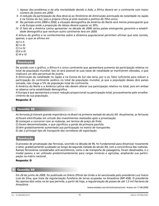 I. Apesar dos problemas e da alta mortalidade devido à Aids, a África deverá ser o continente com maior
número de jovens em 2050.
II. A redução da participação da Ásia deve-se ao fenômeno de diminuição acentuada da natalidade no Japão
e na Coreia do Sul, pois a própria China já está revendo a política do filho único.
III. No período entre 2000 e 2050, a situação demográfica da América do Norte será menos preocupante que
a da Europa onde a proporção de idosos deverá superar os 30%.
IV. O fato de a América Latina apresentar na década de 2000 vários países emergentes garantirá a estabili-
dade demográfica que nenhum outro continente terá em 2050.
A leitura do gráfico e os conhecimentos sobre a dinâmica populacional permitem afirmar que está correto,
apenas, o que se afirma em
A)I e II.
B) I e III.
C) I e IV.
D)II e III.
E) III e IV.
De acordo com o gráfico, a África é o único continente que apresentará aumento da participação relativa no
total da população mundial. Isso só será possível se suas taxas de natalidade se mantiverem elevadas, o que
implicará um alto percentual de jovens.
A diminuição da natalidade no Japão e na Coreia do Sul não seria, por si só, fator suficiente para reduzir a
participação do continente asiático no total da população mundial, já que a população desses dois países
somada, não chega a 5% da população total do continente.
A América do Norte e a América Latina não devem alterar sua participação relativa no total, pois em ambas
se observa certa estabilidade demográfica.
A Europa é que apresentará a maior redução proporcional na participação total, provavelmente pelo envelhe-
cimento da sua população.
Resposta: B
As ferrovias já tiveram grande importância no Brasil na primeira metade do século XX. Atualmente, as ferrovias
A)foram eletrificadas em virtude dos investimentos realizados após a privatização.
B) começam a concorrer com as rodovias, em termos de preço de frete.
C) foram descentralizadas, o que significou a perda da primazia paulista.
D)têm gradativamente aumentado sua participação na matriz de transportes.
E) são o principal tipo de transporte dos corredores de exportação.
O processo de privatização das ferrovias, ocorrido na década de 90, foi fundamental para dinamizar novamente
o setor, gradativamente sucateado ao longo da segunda metade do século XX, com a concorrência das rodovias.
Ramais ferroviários considerados anti-econômicos, como o de transporte de passageiros, foram desativados, e o
modal passou a ser utilizado predominantemente para cargas minerais e agrícolas, ampliando sua partici-
pação na matriz nacional.
Resposta: D
Em 26 de junho de 2009, foi publicada no Diário Oficial da União a lei sancionada pelo presidente Luiz Inácio
Lula da Silva, que trata da regularização fundiária de terras ocupadas na Amazônia (MP 458). O presidente
fez apenas dois vetos na lei que permite, a partir de hoje, a regularização de posses de até 1,5 mil hectares da
Amazônia.
(www.estadao.com.br/noticias/nacional. Acesso em 17.08.2009)
Questão 69
▼
Resolução
Questão 68
▼
Resolução
42GV – ECONOMIA/2010 ANGLO VESTIBULARES
 