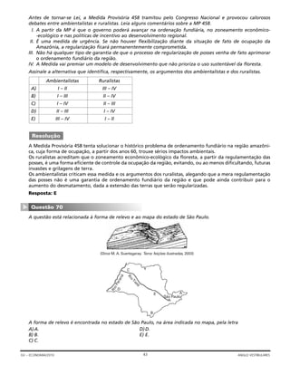 Antes de tornar-se Lei, a Medida Provisória 458 tramitou pelo Congresso Nacional e provocou calorosos
debates entre ambientalistas e ruralistas. Leia alguns comentários sobre a MP 458.
I. A partir da MP é que o governo poderá avançar na ordenação fundiária, no zoneamento econômico-
-ecológico e nas políticas de incentivo ao desenvolvimento regional.
II. É uma medida de urgência. Se não houver flexibilização diante da situação de fato de ocupação da
Amazônia, a regularização ficará permanentemente comprometida.
III. Não há qualquer tipo de garantia de que o processo de regularização de posses venha de fato aprimorar
o ordenamento fundiário da região.
IV. A Medida vai premiar um modelo de desenvolvimento que não prioriza o uso sustentável da floresta.
Assinale a alternativa que identifica, respectivamente, os argumentos dos ambientalistas e dos ruralistas.
A Medida Provisória 458 tenta solucionar o histórico problema de ordenamento fundiário na região amazôni-
ca, cuja forma de ocupação, a partir dos anos 60, trouxe sérios impactos ambientais.
Os ruralistas acreditam que o zoneamento econômico-ecológico da floresta, a partir da regulamentação das
posses, é uma forma eficiente de controle da ocupação da região, evitando, ou ao menos dificultando, futuras
invasões e grilagens de terra.
Os ambientalistas criticam essa medida e os argumentos dos ruralistas, alegando que a mera regulamentação
das posses não é uma garantia de ordenamento fundiário da região e que pode ainda contribuir para o
aumento do desmatamento, dada a extensão das terras que serão regularizadas.
Resposta: E
A questão está relacionada à forma de relevo e ao mapa do estado de São Paulo.
A forma de relevo é encontrada no estado de São Paulo, na área indicada no mapa, pela letra
A)A. D)D.
B) B. E) E.
C) C.
C
RioTietê
RioParaná
D
B
E
São Paulo
A
(Dirce M. A. Suertegaray. Terra: feições ilustradas, 2003)
Questão 70
▼
Resolução
Ambientalistas Ruralistas
A) I – II III – IV
B) I – III II – IV
C) I – IV II – III
D) II – III I – IV
E) III – IV I – II
43GV – ECONOMIA/2010 ANGLO VESTIBULARES
 