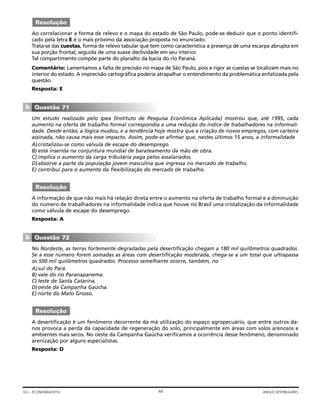 Ao correlacionar a forma de relevo e o mapa do estado de São Paulo, pode-se deduzir que o ponto identifi-
cado pela letra E é o mais próximo da associação proposta no enunciado.
Trata-se das cuestas, forma de relevo tabular que tem como característica a presença de uma escarpa abrupta em
sua porção frontal, seguida de uma suave declividade em seu interior.
Tal compartimento compõe parte do planalto da bacia do rio Paraná.
Comentário: Lamentamos a falta de precisão no mapa de São Paulo, pois a rigor as cuestas se localizam mais no
interior do estado. A imprecisão cartográfica poderia atrapalhar o entendimento da problemática enfatizada pela
questão.
Resposta: E
Um estudo realizado pelo Ipea (Instituto de Pesquisa Econômica Aplicada) mostrou que, até 1995, cada
aumento na oferta de trabalho formal correspondia a uma redução do índice de trabalhadores na informali-
dade. Desde então, a lógica mudou, e a tendência hoje mostra que a criação de novos empregos, com carteira
assinada, não causa mais esse impacto. Assim, pode-se afirmar que, nestes últimos 15 anos, a informalidade
A)cristalizou-se como válvula de escape do desemprego.
B) está inserida na conjuntura mundial de barateamento da mão de obra.
C) implica o aumento da carga tributária paga pelos assalariados.
D)absorve a parte da população jovem masculina que ingressa no mercado de trabalho.
E) contribui para o aumento da flexibilização do mercado de trabalho.
A informação de que não mais há relação direta entre o aumento na oferta de trabalho formal e a diminuição
do número de trabalhadores na informalidade indica que houve no Brasil uma cristalização da informalidade
como válvula de escape do desemprego.
Resposta: A
No Nordeste, as terras fortemente degradadas pela desertificação chegam a 180 mil quilômetros quadrados.
Se a esse número forem somadas as áreas com desertificação moderada, chega-se a um total que ultrapassa
os 500 mil quilômetros quadrados. Processo semelhante ocorre, também, no
A)sul do Pará.
B) vale do rio Paranapanema.
C) leste de Santa Catarina.
D)oeste da Campanha Gaúcha.
E) norte do Mato Grosso.
A desertificação é um fenômeno decorrente da má utilização do espaço agropecuário, que entre outros da-
nos provoca a perda da capacidade de regeneração do solo, principalmente em áreas com solos arenosos e
ambientes mais secos. No oeste da Campanha Gaúcha verificamos a ocorrência desse fenômeno, denominado
arenização por alguns especialistas.
Resposta: D
Resolução
Questão 72
▼
Resolução
Questão 71
▼
Resolução
44GV – ECONOMIA/2010 ANGLO VESTIBULARES
 