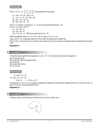Com x ≠ 2 e x ≠ 6, é equivalente às equações:
(x – 1)(x – 6) = (x – k)(x – 2)
x2 – 7x + 6 = x2 – (k + 2)x + 2k
(k + 2)x – 7x = 2k – 6
(k – 5)x = 2k – 6. (*)
Com k = 5, temos a equação 0 ⋅ x = 4, que não apresenta solução. (1)
Com k ≠ 5, temos, de (*):
kx – 5x = 2k – 6
kx – 2k = 5x – 6
k(x – 2) = 5x – 6. (Note que devemos ter x ≠ 2)
Dessa igualdade, temos x = 6 ⇔ 4k = 24, ou seja, x = 6 ⇔ k = 6.
Logo, com k = 6, a equação dada no enunciado não apresenta solução (2).
De (1) e (2), concluímos que o produto dos valores de k para os quais a equação dada não apresenta solução
é 30.
Resposta: E
A representação gráfica da equação (x + y)2 = x2 + y2 no sistema cartesiano ortogonal é
A)o conjunto vazio.
B) um par de retas perpendiculares.
C) um ponto.
D)um par de pontos.
E) um círculo.
(x + y)2 = x2 + y2
x2 + 2xy + y2 = x2 + y2 ∴
2xy = 0 ∴ x = 0 ou y = 0
As equações x = 0 e y = 0, no sistema cartesiano ortogonal, representam respectivamente os eixos 0y e 0x, ou
seja, um par de retas perpendiculares.
Resposta: B
A figura indica a planificação da lateral de um cone circular reto:
10
10
252°
Questão 8
▼
Resolução
Questão 7
▼
x
x
x k
x
–
–
–
–
1
2 6
=
Resolução
5GV – ECONOMIA/2010 ANGLO VESTIBULARES
 