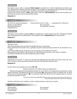 Para saber a que se refere a expressão their targets é necessário ler o trecho imediatamente anterior, que
diz: “Tentativas de “adequar anúncios aos idosos”, por exemplo, em grande parte têm provocado uma reação
insatisfatória porque seu público-alvo considera-se mais jovem do que realmente é.”
A rigor, como recurso coesivo, o their, neste trecho, refere-se a ads (anúncios), mas em última análise o pú-
blico alvo dos anúncios são os consumidores idosos.
Resposta: A
No trecho do segundo parágrafo — … they will want to do it in style… — a expressão do it refere-se a
A)fazer cirurgia plástica. D)ir às compras.
B) geração pós-guerra. E) modernizar seu estilo.
C) aposentar-se.
Para saber a que se refere a expressão do it, é necessário ler o trecho anterior, que diz: “Quando os nascidos
após a Segunda Guerra se aposentarem, eles desejarão fazê-lo (aposentar-se) em grande estilo.”
Resposta: C
Segundo o texto,
A)os idosos japoneses são mais fáceis de agradar do que os americanos.
B) em grande parte dos países ricos, a geração pós-guerra pode participar ativamente do mercado de con-
sumo.
C) a terceira idade começa aos 65 anos, mas uma pessoa se torna idosa aos 70 anos.
D)os produtos direcionados a idosos devem ser relacionados ao bem-estar, como camas e remédios.
E) telefones celulares são um item de segurança para os idosos.
Depreende-se do trecho: “In most rich countries the baby-boomers born after the second world war were
more numerous, better educated and better paid than any generation before them.”
Resposta: B
O texto refere-se às questões de números 89 e 90.
Petrobras approves first offshore heavy oil development
Petrobras has approved the development project for its Siri field in the Campos basin, according to a news
report from Brazil. The field will be the first in the world ( 89 ) extra heavy oil from an offshore site. Siri field,
off the coast of Southeast Brazil, ( 90 ) in production tests since March and the company plans to contract
production equipment in 2011.
(ww.ogfj.com/index/article-display/9965473505/s-articles/s-oil-gas-financial-journal/s-volume-6/s-Issue_7/
s-Features/s-Special_Report/s-Brazil_Briefs.html Adaptado)
Assinale a alternativa que completa, correta e respectivamente, cada lacuna no texto.
A)the product D)is produced
B) in production E) to produce
C) will produce
Questão 89
▼
Resolução
Questão 88
▼
Resolução
Questão 87
▼
Resolução
51GV – ECONOMIA/2010 ANGLO VESTIBULARES
 