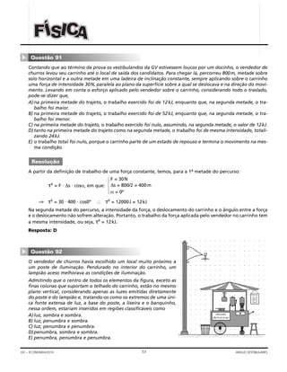 53GV – ECONOMIA/2010 ANGLO VESTIBULARES
Contando que ao término da prova os vestibulandos da GV estivessem loucos por um docinho, o vendedor de
churros levou seu carrinho até o local de saída dos candidatos. Para chegar lá, percorreu 800m, metade sobre
solo horizontal e a outra metade em uma ladeira de inclinação constante, sempre aplicando sobre o carrinho
uma força de intensidade 30N, paralela ao plano da superfície sobre a qual se deslocava e na direção do movi-
mento. Levando em conta o esforço aplicado pelo vendedor sobre o carrinho, considerando todo o traslado,
pode-se dizer que,
A)na primeira metade do trajeto, o trabalho exercido foi de 12kJ, enquanto que, na segunda metade, o tra-
balho foi maior.
B) na primeira metade do trajeto, o trabalho exercido foi de 52kJ, enquanto que, na segunda metade, o tra-
balho foi menor.
C) na primeira metade do trajeto, o trabalho exercido foi nulo, assumindo, na segunda metade, o valor de 12kJ.
D)tanto na primeira metade do trajeto como na segunda metade, o trabalho foi de mesma intensidade, totali-
zando 24kJ.
E) o trabalho total foi nulo, porque o carrinho parte de um estado de repouso e termina o movimento na mes-
ma condição.
A partir da definição de trabalho de uma força constante, temos, para a 1a
metade do percurso:
τF = F ⋅ ∆s ⋅ cosα, em que:
⇒ τF = 30 ⋅ 400 ⋅ cos0º ∴ τF = 12000J = 12kJ
Na segunda metade do percurso, a intensidade da força, o deslocamento do carrinho e o ângulo entre a força
e o deslocamento não sofrem alteração. Portanto, o trabalho da força aplicada pelo vendedor no carrinho tem
a mesma intensidade, ou seja, τF = 12kJ.
Resposta: D
O vendedor de churros havia escolhido um local muito próximo a
um poste de iluminação. Pendurado no interior do carrinho, um
lampião aceso melhorava as condições de iluminação.
Admitindo que o centro de todos os elementos da figura, exceto as
finas colunas que suportam o telhado do carrinho, estão no mesmo
plano vertical, considerando apenas as luzes emitidas diretamente
do poste e do lampião e, tratando-os como os extremos de uma úni-
ca fonte extensa de luz, a base do poste, a lixeira e o banquinho,
nessa ordem, estariam inseridos em regiões classificáveis como
A)luz, sombra e sombra.
B) luz, penumbra e sombra.
C) luz, penumbra e penumbra.
D)penumbra, sombra e sombra.
E) penumbra, penumbra e penumbra.
Questão 92
▼
churrão
de-li-ci-o-so
PREÇOS
F = 30N
∆s = 800/2 = 400m
α = 0º
14243
Resolução
Questão 91
▼
ÍÍÍSSSIII AAAFFF CCC
 