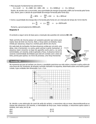 • Pela equação fundamental da calorimetria:
Q = mc∆θ ⇒ Q = 3600 ⋅ 0,5 ⋅ (200 – 20) ⇒ Q = 32400cal ⇒ Q = 324kcal
Porém, de acordo com o enunciado, essa quantidade de energia Q equivale a 80% da fornecida pela fonte
(QT). Assim, para o cálculo da quantidade de energia fornecida pela fonte (QT):
= 80% ⇒ = 0,8 ⇒ QT = 405kcal
• Como a quantidade de energia (QT) é fornecida pela fonte em um intervalo de tempo de 12min (0,2h):
φ = ⇒ φ = ⇒ φ = 2025kcal/h
Portanto, aproximadamente 2000kcal/h.
Resposta: E
O contexto a seguir serve de base para a resolução das questões de números 94 e 95.
Todo carrinho de churros possui um acessório peculiar que serve para
injetar doce de leite nos churros. Nele, a força sobre um êmbolo, trans-
mitida por alavancas, empurra o recheio para dentro do churro.
Em cada lado do recheador, há duas alavancas unidas por um pivô, uma
delas, reta e horizontal, e a outra, parte vertical e parte transversal. A
alavanca maior encontra na base do aparelho outro pivô e, na outra
extremidade, um manete, onde é aplicada a força. A alavanca menor se
conecta à extremidade do êmbolo que está em contato com o doce de
leite, pronta para aplicar, no início do processo, uma força horizontal.
No momento em que vai rechear um churro, o vendedor posiciona sua mão sobre o manete e aplica sobre ele
uma força de 2N, constante, de direção e sentido indicados no esquema, desenhado sobre uma malha quadri-
culada, cujas unidades têm dimensões 1cm × 1cm.
Se, devido a uma obstrução do canal de saída do recheio, o mecanismo não se move, desconsiderando-se as
massas das alavancas e do manete, a intensidade da força que, nessa condição, o mecanismo aplica sobre o
êmbolo, tem valor, em N, de
A)4. D)12.
B) 6. E) 16.
C) 8.
1cm
1cm
2N
Questão 94
▼
êmbolo
alavanca
menor
alavanca
maior
manete
405
0,2
Q
∆t
324
QT
Q
QT
55GV – ECONOMIA/2010 ANGLO VESTIBULARES
 