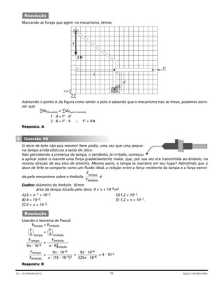 Marcando as forças que agem no mecanismo, temos:
Adotando o ponto A da figura como sendo o polo e sabendo que o mecanismo não se move, podemos escre-
ver que:
∑MF(horário) = ∑MF(anti-horário)
F ⋅ d = F’ ⋅ d’
2 ⋅ 8 = F’ ⋅ 4 ∴ F’ = 4N
Resposta: A
O doce de leite não saía mesmo! Nem podia, uma vez que uma peque-
na tampa ainda obstruía a saída do doce.
Não percebendo a presença da tampa, o vendedor, já irritado, começou
a aplicar sobre o manete uma força gradativamente maior, que, por sua vez era transmitida ao êmbolo, na
mesma direção de seu eixo de simetria. Mesmo assim, a tampa se manteve em seu lugar! Admitindo que o
doce de leite se comporte como um fluido ideal, a relação entre a força resistente da tampa e a força exerci-
da pelo mecanismo sobre o êmbolo, é
Dados: diâmetro do êmbolo: 30mm
área da tampa tocada pelo doce: 9 × π × 10–6m2
A)3 × π–1 × 10–2. D)1,2 × 10–1.
B) 4 × 10–2. E) 1,2 × π × 10–1.
C) 2 × π × 10–2.
Usando o teorema de Pascal:
Ptampa = Pêmbolo
tampa
=
êmbolo
=
= = = 4 ⋅ 10–2
Resposta: B
9π ⋅ 10–6
225π ⋅ 10–6
9π ⋅ 10–6
π ⋅ (15 ⋅ 10–3)2
Ftampa
Fêmbolo
Fêmbolo
π ⋅ R2
êmbolo
Ftampa
9π ⋅ 10–6


F
A




F
A


Resolução
Ftampa
Fêmbolo
Questão 95
▼
1cm
1cm
2 N
1444442444443
d
1442443
(A)
F
F’
d’
Resolução
56GV – ECONOMIA/2010 ANGLO VESTIBULARES
 