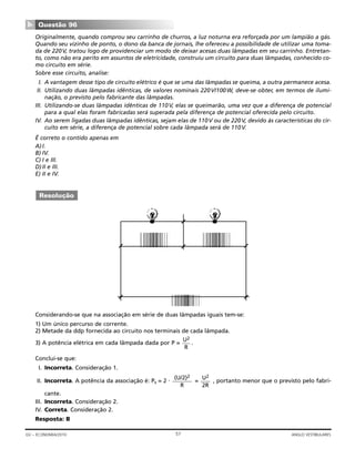 Originalmente, quando comprou seu carrinho de churros, a luz noturna era reforçada por um lampião a gás.
Quando seu vizinho de ponto, o dono da banca de jornais, lhe ofereceu a possibilidade de utilizar uma toma-
da de 220V, tratou logo de providenciar um modo de deixar acesas duas lâmpadas em seu carrinho. Entretan-
to, como não era perito em assuntos de eletricidade, construiu um circuito para duas lâmpadas, conhecido co-
mo circuito em série.
Sobre esse circuito, analise:
I. A vantagem desse tipo de circuito elétrico é que se uma das lâmpadas se queima, a outra permanece acesa.
II. Utilizando duas lâmpadas idênticas, de valores nominais 220V/100W, deve-se obter, em termos de ilumi-
nação, o previsto pelo fabricante das lâmpadas.
III. Utilizando-se duas lâmpadas idênticas de 110V, elas se queimarão, uma vez que a diferença de potencial
para a qual elas foram fabricadas será superada pela diferença de potencial oferecida pelo circuito.
IV. Ao serem ligadas duas lâmpadas idênticas, sejam elas de 110V ou de 220V, devido às características do cir-
cuito em série, a diferença de potencial sobre cada lâmpada será de 110V.
É correto o contido apenas em
A)I.
B) IV.
C) I e III.
D)II e III.
E) II e IV.
Considerando-se que na associação em série de duas lâmpadas iguais tem-se:
1) Um único percurso de corrente.
2) Metade da ddp fornecida ao circuito nos terminais de cada lâmpada.
3) A potência elétrica em cada lâmpada dada por P = .
Conclui-se que:
I. Incorreta. Consideração 1.
II. Incorreta. A potência da associação é: Ps = 2 ⋅ = , portanto menor que o previsto pelo fabri-
cante.
III. Incorreta. Consideração 2.
IV. Correta. Consideração 2.
Resposta: B
U2
2R
(U/2)2
R
U2
R
Resolução
Questão 96
▼
57GV – ECONOMIA/2010 ANGLO VESTIBULARES
 