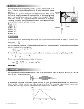 Fazendo parte da tecnologia hospitalar, o aparelho representado na fi-
gura é capaz de controlar a administração de medicamentos em um pa-
ciente.
Regulando-se o aparelho para girar com frequência de 0,25Hz, peque-
nos roletes das pontas da estrela, distantes 6cm do centro desta, esma-
gam a mangueira flexível contra um anteparo curvo e rígido, fazendo
com que o líquido seja obrigado a se mover em direção ao gotejador.
Sob essas condições, a velocidade escalar média imposta ao líquido em
uma volta completa da estrela é, em m/s,
Dado: π = 3,1
A)2,5 × 10–2.
B) 4,2 × 10–2.
C) 5,0 × 10–2.
D)6,6 × 10–2.
E) 9,3 × 10–2.
A velocidade escalar média do líquido coincide com a velocidade da extremidade da estrela e pode ser calcu-
lada por: vm =
Ao dar uma volta completa, a extremidade da estrela realiza um deslocamento igual ao comprimento da cir-
cunferência descrita por esse ponto:
∆s = 2 ⋅ π ⋅ r = 2 ⋅ 3,1 ⋅ 6 ⋅ 10–2
∴ ∆s = 0,372m
O intervalo de tempo necessário para a extremidade da estrela dar uma volta completa é o período:
T = = ∴ T = 4s
Sendo assim, a velocidade escalar média do líquido é:
vm = = ∴ vm = 9,3 ⋅ 10–2m/s
Resposta: E
Um brinquedo muito simples de construir, e que vai ao encontro dos ideais de redução, reutilização e recicla-
gem de lixo, é retratado na figura.
A brincadeira, em dupla, consiste em mandar o bólido de 100g, feito de garrafas plásticas, um para o outro.
Quem recebe o bólido, mantém suas mãos juntas, tornando os fios paralelos, enquanto que, aquele que o
manda, abre com vigor os braços, imprimindo uma força variável, conforme o gráfico.
0 0,20 0,40 0,60 t(s)
4,0
8,0
F (N)
Questão 98
▼
0,372
4
∆s
∆t
1
0,25
1
f
∆s
∆t
Resolução
anteparo
rígido
gotejador
6 cm
Questão 97
▼
58GV – ECONOMIA/2010 ANGLO VESTIBULARES
 