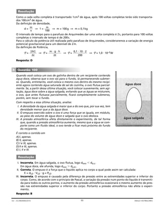Como a cada volta completa é transportado 1cm3 de água, após 100 voltas completas terão sido transporta-
dos 100cm3 de água.
Da definição de densidade,
d = ⇒ 1 = ⇒ m = 100g ⇒ m = 0,1kg
O intervalo de tempo para o parafuso de Arquimedes dar uma volta completa é 2s, portanto para 100 voltas
completas o intervalo de tempo é de 200s.
Para o cálculo da potência útil realizada pelo parafuso de Arquimedes, consideraremos a variação de energia
potencial gravitacional para um desnível de 2m.
Da definição de Potência,
P = ⇒ P = ⇒ P = ⇒ P = 1,0 ⋅ 10–2W
Resposta: D
Quando você coloca um ovo de galinha dentro de um recipiente contendo
água doce, observa que o ovo vai para o fundo, lá permanecendo submer-
so. Quando, entretanto, você coloca o mesmo ovo dentro do mesmo recipi-
ente agora contendo água saturada de sal de cozinha, o ovo flutua parcial-
mente. Se, a partir dessa última situação, você colocar suavemente, sem agi-
tação, água doce sobre a água salgada, evitando que as águas se misturem,
o ovo, que antes flutuava parcialmente, ficará completamente submerso,
porém, sem tocar o fundo.
Com respeito a essa última situação, analise:
I. A densidade da água salgada é maior que a do ovo que, por sua vez, tem
densidade menor que a da água doce.
II. O empuxo exercido sobre o ovo é uma força que se iguala, em módulo,
ao peso do volume de água doce e salgada que o ovo desloca.
III. A pressão atmosférica afeta diretamente o experimento, de tal forma
que, quando a pressão atmosférica aumenta, mesmo que a água se com-
porte como um fluido ideal, o ovo tende a ficar mais próximo do fundo
do recipiente.
É correto o contido em
A)I, apenas.
B) II, apenas.
C) I e III, apenas.
D)II e III, apenas.
E) I, II e III.
I. Incorreta. Em água salgada, o ovo flutua, logo dovo Ͻ da.s..
Em água doce, ele afunda, logo dovo Ͼ da.d..
II. Correta. O empuxo é a força que o líquido aplica no corpo a qual pode assim ser calculada:
E = dLD ⋅ VLD ⋅ g = PLD
III. Incorreta. O empuxo é causado pela diferença de pressão entre as extremidades superior e inferior do
corpo. Como, de acordo com o princípio de Pascal, a variação da pressão num ponto do líquido é transmiti-
da para todos os outros pontos, o aumento da pressão atmosférica ocasionará o mesmo aumento de pres-
são nas extremidades superior e inferior do corpo. Portanto a pressão atmosférica não afeta o experi-
mento.
Resposta: B
Resolução
água doce
água salgada
Questão 100
▼
0,1 ⋅ 10 ⋅ 2
200
m ⋅ g ⋅ h
∆t
|∆ε|
∆t
m
100
m
v
Resolução
60GV – ECONOMIA/2010 ANGLO VESTIBULARES
 