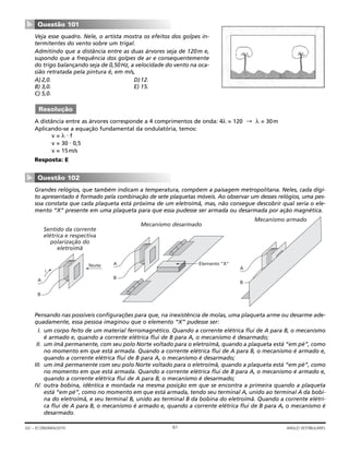 Veja esse quadro. Nele, o artista mostra os efeitos dos golpes in-
termitentes do vento sobre um trigal.
Admitindo que a distância entre as duas árvores seja de 120m e,
supondo que a frequência dos golpes de ar e consequentemente
do trigo balançando seja de 0,50Hz, a velocidade do vento na oca-
sião retratada pela pintura é, em m/s,
A)2,0. D)12.
B) 3,0. E) 15.
C) 5,0.
A distância entre as árvores corresponde a 4 comprimentos de onda: 4λ = 120 → λ = 30m
Aplicando-se a equação fundamental da ondulatória, temos:
v = λ ⋅ f
v = 30 ⋅ 0,5
v = 15m/s
Resposta: E
Grandes relógios, que também indicam a temperatura, compõem a paisagem metropolitana. Neles, cada dígi-
to apresentado é formado pela combinação de sete plaquetas móveis. Ao observar um desses relógios, uma pes-
soa constata que cada plaqueta está próxima de um eletroímã, mas, não consegue descobrir qual seria o ele-
mento “X” presente em uma plaqueta para que essa pudesse ser armada ou desarmada por ação magnética.
Pensando nas possíveis configurações para que, na inexistência de molas, uma plaqueta arme ou desarme ade-
quadamente, essa pessoa imaginou que o elemento “X” pudesse ser:
I. um corpo feito de um material ferromagnético. Quando a corrente elétrica flui de A para B, o mecanismo
é armado e, quando a corrente elétrica flui de B para A, o mecanismo é desarmado;
II. um ímã permanente, com seu polo Norte voltado para o eletroímã, quando a plaqueta está “em pé”, como
no momento em que está armada. Quando a corrente elétrica flui de A para B, o mecanismo é armado e,
quando a corrente elétrica flui de B para A, o mecanismo é desarmado;
III. um ímã permanente com seu polo Norte voltado para o eletroímã, quando a plaqueta está “em pé”, como
no momento em que está armada. Quando a corrente elétrica flui de B para A, o mecanismo é armado e,
quando a corrente elétrica flui de A para B, o mecanismo é desarmado;
IV. outra bobina, idêntica e montada na mesma posição em que se encontra a primeira quando a plaqueta
está “em pé”, como no momento em que está armada, tendo seu terminal A, unido ao terminal A da bobi-
na do eletroímã, e seu terminal B, unido ao terminal B da bobina do eletroímã. Quando a corrente elétri-
ca flui de A para B, o mecanismo é armado e, quando a corrente elétrica flui de B para A, o mecanismo é
desarmado.
Mecanismo armado
A
B
Mecanismo desarmado
A
B
Elemento “X”
Sentido da corrente
elétrica e respectiva
polarização do
eletroímã
A
B
i
Norte
Questão 102
▼
Resolução
Questão 101
▼
61GV – ECONOMIA/2010 ANGLO VESTIBULARES
 