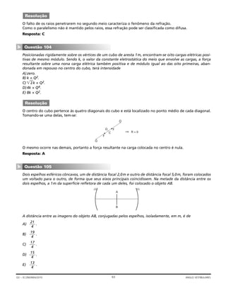 O falto de os raios penetrarem no segundo meio caracteriza o fenômeno da refração.
Como o paralelismo não é mantido pelos raios, essa refração pode ser classificada como difusa.
Resposta: C
Posicionadas rigidamente sobre os vértices de um cubo de aresta 1m, encontram-se oito cargas elétricas posi-
tivas de mesmo módulo. Sendo k, o valor da constante eletrostática do meio que envolve as cargas, a força
resultante sobre uma nona carga elétrica também positiva e de módulo igual ao das oito primeiras, aban-
donada em repouso no centro do cubo, terá intensidade
A)zero.
B) k × Q2.
C) ͌ʳʳ2k × Q2.
D)4k × Q4.
E) 8k × Q2.
O centro do cubo pertence às quatro diagonais do cubo e está localizado no ponto médio de cada diagonal.
Tomando-se uma delas, tem-se:
O mesmo ocorre nas demais, portanto a força resultante na carga colocada no centro é nula.
Resposta: A
Dois espelhos esféricos côncavos, um de distância focal 2,0m e outro de distância focal 5,0m, foram colocados
um voltado para o outro, de forma que seus eixos principais coincidissem. Na metade da distância entre os
dois espelhos, a 1m da superfície refletora de cada um deles, foi colocado o objeto AB.
A distância entre as imagens do objeto AB, conjugadas pelos espelhos, isoladamente, em m, é de
A) .
B) .
C) .
D) .
E) .
13
4
15
4
17
4
19
4
21
4
A
B
Questão 105
▼
⇒
Q
Q
C
F
F
Q
R = 0
Resolução
Questão 104
▼
Resolução
63GV – ECONOMIA/2010 ANGLO VESTIBULARES
 
