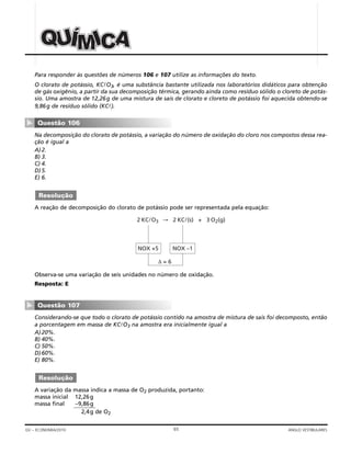 65GV – ECONOMIA/2010 ANGLO VESTIBULARES
Para responder às questões de números 106 e 107 utilize as informações do texto.
O clorato de potássio, KClO3, é uma substância bastante utilizada nos laboratórios didáticos para obtenção
de gás oxigênio, a partir da sua decomposição térmica, gerando ainda como resíduo sólido o cloreto de potás-
sio. Uma amostra de 12,26g de uma mistura de sais de clorato e cloreto de potássio foi aquecida obtendo-se
9,86g de resíduo sólido (KCl).
Na decomposição do clorato de potássio, a variação do número de oxidação do cloro nos compostos dessa rea-
ção é igual a
A)2.
B) 3.
C) 4.
D)5.
E) 6.
A reação de decomposição do clorato de potássio pode ser representada pela equação:
Observa-se uma variação de seis unidades no número de oxidação.
Resposta: E
Considerando-se que todo o clorato de potássio contido na amostra de mistura de sais foi decomposto, então
a porcentagem em massa de KClO3 na amostra era inicialmente igual a
A)20%.
B) 40%.
C) 50%.
D)60%.
E) 80%.
A variação da massa indica a massa de O2 produzida, portanto:
massa inicial 12,26g
massa final –9,86g
2,4g de O2
Resolução
Questão 107
▼
2 KClO3 → 2 KCl(s) + 3 O2(g)
NOX +5 NOX –1
∆ = 6
Resolução
Questão 106
▼
AAAUUUQQQ ÍÍÍMMMIIICCC
 