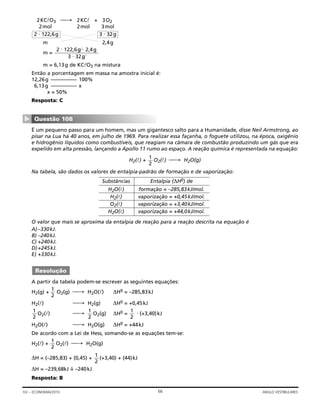 2KClO3 → 2KCl + 3O2
2mol 2mol 3mol
m 2,4g
m =
m = 6,13g de KClO3 na mistura
Então a porcentagem em massa na amostra inicial é:
12,26g –––––––––– 100%
6,13g –––––––––– x
x = 50%
Resposta: C
É um pequeno passo para um homem, mas um gigantesco salto para a Humanidade, disse Neil Armstrong, ao
pisar na Lua há 40 anos, em julho de 1969. Para realizar essa façanha, o foguete utilizou, na época, oxigênio
e hidrogênio líquidos como combustíveis, que reagiam na câmara de combustão produzindo um gás que era
expelido em alta pressão, lançando a Apollo 11 rumo ao espaço. A reação química é representada na equação:
H2(l) + O2(l) → H2O(g)
Na tabela, são dados os valores de entalpia-padrão de formação e de vaporização:
O valor que mais se aproxima da entalpia de reação para a reação descrita na equação é
A)–330kJ.
B) –240kJ.
C) +240kJ.
D)+245kJ.
E) +330kJ.
A partir da tabela podem-se escrever as seguintes equações:
H2(g) + O2(g) → H2O(l) ∆H0 = –285,83kJ
H2(l) → H2(g) ∆H0 = +0,45kJ
O2(l) → O2(g) ∆H0 = ⋅ (+3,40)kJ
H2O(l) → H2O(g) ∆H0 = +44kJ
De acordo com a Lei de Hess, somando-se as equações tem-se:
H2(l) + O2(l) → H2O(g)
∆H = (–285,83) + (0,45) + (+3,40) + (44)kJ
∆H = –239,68kJ =˜ –240kJ
Resposta: B
1
2
1
2
1
2
1
2
1
2
1
2
Resolução
1
2
Questão 108
▼
2 ⋅ 122,6g ⋅ 2,4g
3 ⋅ 32g
3 ⋅ 32g2 ⋅ 122,6g
66GV – ECONOMIA/2010 ANGLO VESTIBULARES
Substâncias Entalpia (∆H0) de
H2O(l) formação = –285,83kJ/mol.
H2(l) vaporização = +0,45kJ/mol.
O2(l) vaporização = +3,40kJ/mol.
H2O(l) vaporização = +44,0kJ/mol.
 
