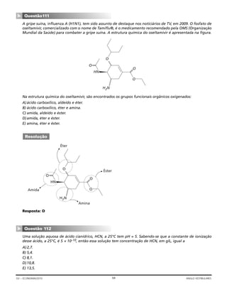 A gripe suína, influenza A (H1N1), tem sido assunto de destaque nos noticiários de TV, em 2009. O fosfato de
oseltamivir, comercializado com o nome de Tamiflu®, é o medicamento recomendado pela OMS (Organização
Mundial da Saúde) para combater a gripe suína. A estrutura química do oseltamivir é apresentada na figura.
Na estrutura química do oseltamivir, são encontrados os grupos funcionais orgânicos oxigenados:
A)ácido carboxílico, aldeído e éter.
B) ácido carboxílico, éter e amina.
C) amida, aldeído e éster.
D)amida, éter e éster.
E) amina, éter e éster.
Resposta: D
Uma solução aquosa de ácido cianídrico, HCN, a 25°C tem pH = 5. Sabendo-se que a constante de ionização
desse ácido, a 25°C, é 5 × 10–10, então essa solução tem concentração de HCN, em g/L, igual a
A)2,7.
B) 5,4.
C) 8,1.
D)10,8.
E) 13,5.
Questão 112
▼
HN
O
O
——O
——
O
H2N
Éter
Amida
Amina
Éster
Resolução
HN
O
O
——O
——
O
H2N
Questão111
▼
68GV – ECONOMIA/2010 ANGLO VESTIBULARES
 