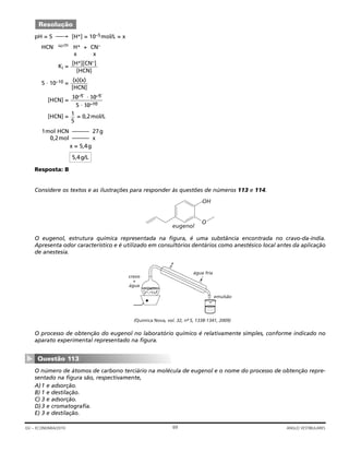 pH = 5 → [H+] = 10–5mol/L = x
HCN H+ + CN–
x x
Ki =
5 ⋅ 10–10 =
[HCN] =
10–5 ⋅ 10–5
5 ⋅ 10–10
[HCN] = = 0,2mol/L
1mol HCN –––––– 27g
0,2mol –––––– x
x = 5,4g
Resposta: B
Considere os textos e as ilustrações para responder às questões de números 113 e 114.
O eugenol, estrutura química representada na figura, é uma substância encontrada no cravo-da-índia.
Apresenta odor característico e é utilizado em consultórios dentários como anestésico local antes da aplicação
de anestesia.
O processo de obtenção do eugenol no laboratório químico é relativamente simples, conforme indicado no
aparato experimental representado na figura.
O número de átomos de carbono terciário na molécula de eugenol e o nome do processo de obtenção repre-
sentado na figura são, respectivamente,
A)1 e adsorção.
B) 1 e destilação.
C) 3 e adsorção.
D)3 e cromatografia.
E) 3 e destilação.
Questão 113
▼
(Química Nova, vol. 32, nº- 5, 1338-1341, 2009)
cravo
+
água
água fria
emulsão
O
OH
eugenol
5,4g/L
1
5
(x)(x)
[HCN]
[H+][CN–]
[HCN]
Resolução
69GV – ECONOMIA/2010 ANGLO VESTIBULARES
 