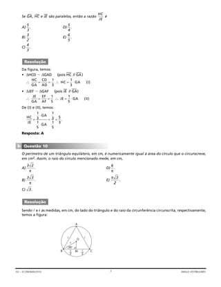 Se GA
—
, HC
—
e JE
—
são paralelos, então a razão é
A) D)
B) E)
C)
Da figura, temos:
• ΔHCD ϳ ΔGAD (pois HC
—
// GA
—
)
• ΔJEF ϳ ΔGAF (pois JE
—
// GA
—
)
De (I) e (II), temos:
Resposta: A
O perímetro de um triângulo equilátero, em cm, é numericamente igual à área do círculo que o circunscreve,
em cm2. Assim, o raio do círculo mencionado mede, em cm,
A) D)
B) E)
C)
Sendo e r as medidas, em cm, do lado do triângulo e do raio da circunferência circunscrita, respectivamente,
temos a figura:
30°
A
B CM
2 2
O
r
Resolução
3.
π 3
2
.
3 3
π
.
6
π
.
3 2
π
.
Questão 10
▼
HC
JE
GA
GA
= = =
⋅
⋅
1
3
1
5
1
3
1
5
5
3
.
∴ ∴ ⋅= = =
JE
GA
EF
AF
JE GA II
1
5
1
5
( )
∴ ∴ ⋅= = =
HC
GA
CD
AD
HC GA I
1
3
1
3
( )
Resolução
4
3
.
6
5
.
3
2
.
5
4
.
5
3
.
HC
JE
7GV – ECONOMIA/2010 ANGLO VESTIBULARES
 
