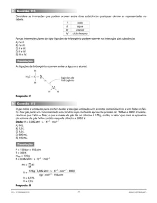 Considere as interações que podem ocorrer entre duas substâncias quaisquer dentre as representadas na
tabela.
Forças intermoleculares do tipo ligações de hidrogênio podem ocorrer na interação das substâncias
A)I e II.
B) I e III.
C) II e III.
D)II e IV.
E) III e IV.
As ligações de hidrogênio ocorrem entre a água e o etanol.
Resposta: C
O gás hélio é utilizado para encher balões e bexigas utilizados em eventos comemorativos e em festas infan-
tis. Esse gás pode ser comercializado em cilindros cujo conteúdo apresenta pressão de 150bar a 300K. Conside-
rando-se que 1atm = 1bar, e que a massa de gás He no cilindro é 170g, então, o valor que mais se aproxima
do volume de gás hélio contido naquele cilindro a 300K é
Dado: R = 0,082atm ⋅ L ⋅ K–1 ⋅ mol–1
A)14L.
B) 7,0L.
C) 1,0L.
D)500mL.
E) 140mL.
P = 150bar = 150atm
T = 300K
mHe = 170g
R = 0,082atm ⋅ L ⋅ K–1 ⋅ mol–1
PV = RT
V =
170g ⋅ 0,082atm ⋅ L ⋅ K–1 ⋅ mol–1 ⋅ 300K
4g ⋅ mol–1 ⋅ 150atm
V = 6,97L
V ≅ 7,0L
Resposta: B
m
M
Resolução
Questão 117
▼
H3C — C — O
——
H
H
—
H
O—
H
—
H
ligações de
hidrogênio
Resolução
Questão 116
▼
71GV – ECONOMIA/2010 ANGLO VESTIBULARES
I iodo
II água
III etanol
IV ciclo-hexano
 