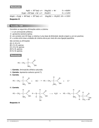 Ag(s) + 2S2–(aq) 2Ag2S(s) + 4e– E = +0,69V
O2(g) + 4H+(aq) + 4e– 2H2O(l) E = +1,23V
4Ag(s) + O2(g) + 4H+(aq) + 2S2–(aq) 2Ag2S(s) + 2H2O(l) ∆E = +1,92V
Resposta: D
Considere as seguintes afirmações sobre a cisteína:
I. é um aminoácido alifático;
II. apresenta isomeria óptica;
III. em contato com HCl(aq), a cisteína é uma base de Brönsted, dando origem a um íon positivo;
IV. a união entre duas unidades de cisteína dá-se por meio de uma ligação peptídica.
São corretas as afirmações
A)I, II, III e IV.
B) I, II e III, apenas.
C) I, III e IV, apenas.
D)II e III, apenas.
E) II e IV, apenas.
I. Correto. Aminoácido alifático saturado.
II. Correto. Apresenta carbono quiral (*).
III. Correto.
IV. Correto.
Resposta: A
HS — CH2 — C — C
———
——
NH2
H
O
OH
H — N — C — C
———
——
CH2
H
O
OH
—
SH
H2O +
—
H
HS — CH2 — C — C
———
——
NH2
H
O
N — C — C
——
—
O
OH
——
CH2 — SH
H
—
H
HS — CH2 — C — C
———
——
NH2
H
O
OH
+ HCl HS — CH2 — C — C
———
——
+NH3
H
O
OH
+ Cl–
HS — CH2 — C* — C
———
——
NH2
H
O
OH
Resolução
Questão 120
▼
Resolução
73GV – ECONOMIA/2010 ANGLO VESTIBULARES
 
