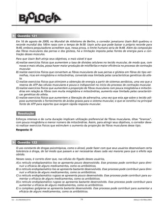 74GV – ECONOMIA/2010 ANGLO VESTIBULARES
Em 16 de agosto de 2009, no Mundial de Atletismo de Berlim, o corredor jamaicano Usain Bolt quebrou o
recorde mundial dos 100m rasos com o tempo de 9s58. Usain acha que pode baixar o próprio recorde para
9s40, embora pesquisadores acreditem que, nessa prova, o limite humano seria de 9s48. Além da composição
das fibras musculares das pernas e dos glúteos, há a limitação imposta pelas fontes de energia para a con-
tração desses músculos.
Para que Usain Bolt atinja seus objetivos, o mais viável é que
A)realize exercícios físicos que aumentem a taxa de divisões celulares no tecido muscular, de modo que, com
novas e mais células, possa haver maior produção de miofibrilas e maior eficiência no processo de contração
muscular.
B) realize exercícios físicos que convertam as fibras musculares de suas pernas e glúteos em fibras do tipo ver-
melhas, ricas em mioglobina e mitocôndrias, conversão essa limitada pelas características genéticas do atle-
ta.
C) realize exercícios físicos que otimizem a obtenção de energia a partir de sistemas aeróbicos, uma vez que a
reserva de ATP das células musculares é pouca e indisponível no início do processo de contração muscular.
D)realize exercícios físicos que aumentem a proporção de fibras musculares com pouca mioglobina e mitocôn-
drias em relação às fibras com muita mioglobina e mitocôndrias, aumento esse limitado pelas característi-
cas genéticas do atleta.
E) realize exercícios físicos que aumentem a liberação de adrenalina, uma vez que esta age sobre o tecido adi-
poso aumentando o fornecimento de ácidos graxos para o sistema muscular, o que se constitui na principal
fonte de ATP para esportes que exigem rápida resposta muscular.
Esforços intensos e de curta duração implicam utilização preferencial de fibras musculares, ditas “brancas”,
com pouca mioglobina e menor número de mitocôndrias. Assim, para atingir seus objetivos, o corredor deve-
rá realizar exercícios físicos que estimulem o aumento da proporção de fibras musculares desse tipo.
Resposta: D
O uso constante de drogas psicotrópicas, como o álcool, pode fazer com que seus usuários desenvolvam certa
tolerância à droga, de tal modo que passam a ser necessárias doses cada vez maiores para que o efeito seja
obtido.
Nesses casos, é correto dizer que, nas células do fígado desses usuários,
A)o retículo endoplasmático liso se apresenta pouco desenvolvido. Esse processo pode contribuir para dimi-
nuir a eficácia de alguns medicamentos, como os antibióticos.
B) o retículo endoplasmático liso se apresenta bastante desenvolvido. Esse processo pode contribuir para dimi-
nuir a eficácia de alguns medicamentos, como os antibióticos.
C) o retículo endoplasmático rugoso se apresenta pouco desenvolvido. Esse processo pode contribuir para au-
mentar a eficácia de alguns medicamentos, como os antibióticos.
D)o retículo endoplasmático rugoso se apresenta bastante desenvolvido. Esse processo pode contribuir para
aumentar a eficácia de alguns medicamentos, como os antibióticos.
E) o complexo golgiense se apresenta bastante desenvolvido. Esse processo pode contribuir para aumentar a
eficácia de alguns medicamentos, como os antibióticos.
Questão 122
▼
Resolução
Questão 121
▼
BBB OOOIII LLL GGGOOO IIIAAA
 