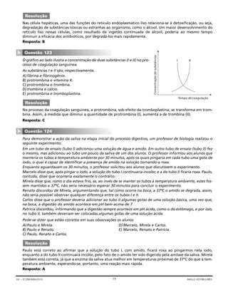 Nas célula hepáticas, uma das funções do retículo endoplasmático liso relaciona-se à detoxificação, ou seja,
degradação de substâncias tóxicas ou estranhas ao organismo, como o álcool. Um maior desenvolvimento do
retículo liso nessas células, como resultado da ingetão continuada de álcool, poderia ao mesmo tempo
diminuir a eficácia dos antibióticos, por degradá-los mais rapidamente.
Resposta: B
O gráfico ao lado ilustra a concentração de duas substâncias (I e II) no pro-
cesso de coagulação sanguínea.
As substâncias I e II são, respectivamente,
A)fibrina e fibrinogênio.
B) protrombina e vitamina K.
C) protrombina e trombina.
D)trombina e cálcio.
E) protrombina e tromboplastina.
No processo da coagulação sanguínea, a protrombina, sob efeito da tromboplastina, se transforma em trom-
bina. Assim, à medida que diminui a quantidade de protrombina (I), aumenta a de trombina (II).
Resposta: C
Para demonstrar a ação da saliva na etapa inicial do processo digestivo, um professor de biologia realizou o
seguinte experimento:
Em um tubo de ensaio (tubo I) adicionou uma solução de água e amido. Em outro tubo de ensaio (tubo II) fez
o mesmo, mas adicionou ao tubo um pouco da saliva de um dos alunos. O professor informou aos alunos que
manteria os tubos à temperatura ambiente por 30 minutos, após os quais pingaria em cada tubo uma gota de
iodo, o qual é capaz de identificar a presença de amido na solução tornando-a roxa.
Enquanto aguardavam os 30 minutos, o professor solicitou aos alunos que discutissem o experimento.
Marcelo disse que, após pingar o iodo, a solução do tubo I continuaria incolor, e a do tubo II ficaria roxa. Paulo,
contudo, disse que ocorreria exatamente o contrário.
Mirela disse que, como o dia estava frio, se, ao invés de se manter os tubos à temperatura ambiente, estes fos-
sem mantidos a 37ºC, não seria necessário esperar 30 minutos para concluir o experimento.
Renato discordou de Mirela, argumentando que, tal como ocorre na boca, a 37ºC o amido se degrada, assim,
não seria possível observar qualquer diferença entre os tubos I e II.
Carlos disse que o professor deveria adicionar ao tubo II algumas gotas de uma solução básica, uma vez que,
na boca, a digestão do amido acontece em pH bem acima de 7.
Patrícia discordou, informando que a digestão sempre acontece em pH ácido, como o do estômago, e por isso,
no tubo II, também deveriam ser colocadas algumas gotas de uma solução ácida.
Pode-se dizer que estão corretos em suas observações os alunos
A)Paulo e Mirela. D)Marcelo, Mirela e Carlos.
B) Paulo e Renato. E) Marcelo, Renato e Patrícia.
C) Paulo, Renato e Carlos.
Paulo está correto ao afirmar que a solução do tubo I, com amido, ficará roxa ao pingarmos nela iodo,
enquanto a do tubo II continuará incolor, pelo fato de o amido ter sido digerido pela amilase da saliva. Mirela
também está correta, já que a enzima da saliva atua melhor em temperaturas próximas de 37ºC do que à tem-
peratura ambiente, esperando-se, portanto, uma reação mais rápida.
Resposta: A
Resolução
Questão 124
▼
Resolução
Tempo de coagulação
Concentraçãodesubstâncias
I II
Questão 123
▼
Resolução
75GV – ECONOMIA/2010 ANGLO VESTIBULARES
 