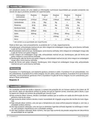 Um estudante anotou em uma tabela as informações nutricionais (quantidade por porção) constantes nos
rótulos de alguns produtos vendidos em supermercados.
* não contém ou as quantidades são insignificantes.
Pode-se dizer que, mais provavelmente, os produtos de 1 a 5 são, respectivamente,
A)hambúrguer, achocolatado matinal em pó, leite integral em embalagem longa vida, carne bovina resfriada
e pão de forma com grãos integrais.
B) achocolatado matinal em pó, hambúrguer, carne bovina resfriada, leite integral em embalagem longa vida
e pão de forma com grãos integrais.
C) leite integral em embalagem longa vida, achocolatado matinal em pó, hambúrguer, pão de forma com
grãos integrais e carne bovina resfriada.
D)hambúrguer, pão de forma com grãos integrais, achocolatado matinal em pó, leite integral em embalagem
longa vida e carne bovina resfriada.
E) pão de forma com grãos integrais, hambúrguer, leite integral em embalagem longa vida, achocolatado
matinal em pó e carne bovina resfriada.
O produto I é o hambúrguer, com bastante gordura, proteína e sódio. O produto II é um achocolatado, rico
em carboidratos. O produto III é o leite integral, rico em cálcio, sódio e proteína. O produto IV é carne bovina
resfriada, rica em proteínas, gorduras e ferro. O produto V é pão de forma integral, rico em carboidratos, pro-
teínas e fibras alimentares.
Resposta: A
Em condições normais de saúde e repouso, o número de pulsações de um homem adulto é da ordem de 70
por minuto. Após um abundante almoço ou jantar, em que se ingerem carnes, conservas, pães e doces, o que
se espera em relação ao número de pulsações por minuto é que
A)haja aumento desse número, devido à atividade cardíaca que se acelera em razão da diminuição da tem-
peratura interna do corpo.
B) haja aumento desse número devido à maior necessidade de irrigação sanguínea dos tecidos do trato diges-
tivo.
C) haja redução desse número, uma vez que a temperatura do corpo sofrerá pequena redução e, com isso, a
atividade cardíaca diminui.
D)não haja qualquer alteração, uma vez que os alimentos ingeridos sofrerão digestão no estômago e intesti-
no, sem qualquer interferência com a atividade cardíaca.
E) não haja qualquer alteração desse número, mas que haja aumento da pressão sanguínea em decorrência
da quantidade de sal ingerida.
Questão126
▼
Resolução
Questão 125
▼
76GV – ECONOMIA/2010 ANGLO VESTIBULARES
Informações Produto Produto Produto Produto Produto
nutricionais 1 2 3 4 5
Valor energético 215kcal 77kcal 114kcal 143kcal 120kcal
Carboidratos 2,3g 18g 9g * 19g
Proteínas 8,3g 0,6g 6g 22g 6g
Gorduras totais 18g * 6g 5,7g 2,1g
Fibra alimentar 0,8kcal 0,6g * * 3g
Sódio 654mg * 130mg 69mg 214mg
Cálcio * * 210mg * *
Ferro * * * 2,7mg *
 