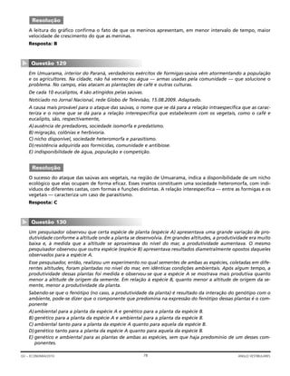 A leitura do gráfico confirma o fato de que os meninos apresentam, em menor intervalo de tempo, maior
velocidade de crescimento do que as meninas.
Resposta: B
Em Umuarama, interior do Paraná, verdadeiros exércitos de formigas-saúva vêm atormentando a população
e os agricultores. Na cidade, não há veneno ou água — armas usadas pela comunidade — que solucione o
problema. No campo, elas atacam as plantações de café e outras culturas.
De cada 10 eucaliptos, 4 são atingidos pelas saúvas.
Noticiado no Jornal Nacional, rede Globo de Televisão, 15.08.2009. Adaptado.
A causa mais provável para o ataque das saúvas, o nome que se dá para a relação intraespecífica que as carac-
teriza e o nome que se dá para a relação interespecífica que estabelecem com os vegetais, como o café e
eucalipto, são, respectivamente,
A)ausência de predadores, sociedade isomorfa e predatismo.
B) migração, colônias e herbivoria.
C) nicho disponível, sociedade heteromorfa e parasitismo.
D)resistência adquirida aos formicidas, comunidade e antibiose.
E) indisponibilidade de água, população e competição.
O sucesso do ataque das saúvas aos vegetais, na região de Umuarama, indica a disponibilidade de um nicho
ecológico que elas ocupam de forma eficaz. Esses insetos constituem uma sociedade heteromorfa, com indi-
víduos de diferentes castas, com formas e funções distintas. A relação interespecífica — entre as formigas e os
vegetais — caracteriza um caso de parasitismo.
Resposta: C
Um pesquisador observou que certa espécie de planta (espécie A) apresentava uma grande variação de pro-
dutividade conforme a altitude onde a planta se desenvolvia. Em grandes altitudes, a produtividade era muito
baixa e, à medida que a altitude se aproximava do nível do mar, a produtividade aumentava. O mesmo
pesquisador observou que outra espécie (espécie B) apresentava resultados diametralmente opostos daqueles
observados para a espécie A.
Esse pesquisador, então, realizou um experimento no qual sementes de ambas as espécies, coletadas em dife-
rentes altitudes, foram plantadas no nível do mar, em idênticas condições ambientais. Após algum tempo, a
produtividade dessas plantas foi medida e observou-se que a espécie A se mostrava mais produtiva quanto
menor a altitude de origem da semente. Em relação à espécie B, quanto menor a altitude de origem da se-
mente, menor a produtividade da planta.
Sabendo-se que o fenótipo (no caso, a produtividade da planta) é resultado da interação do genótipo com o
ambiente, pode-se dizer que o componente que predomina na expressão do fenótipo dessas plantas é o com-
ponente
A)ambiental para a planta da espécie A e genético para a planta da espécie B.
B) genético para a planta da espécie A e ambiental para a planta da espécie B.
C) ambiental tanto para a planta da espécie A quanto para aquela da espécie B.
D)genético tanto para a planta da espécie A quanto para aquela da espécie B.
E) genético e ambiental para as plantas de ambas as espécies, sem que haja predomínio de um desses com-
ponentes.
Questão 130
▼
Resolução
Questão 129
▼
Resolução
78GV – ECONOMIA/2010 ANGLO VESTIBULARES
 