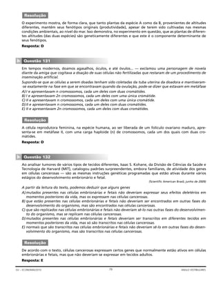 O experimento mostra, de forma clara, que tanto plantas da espécie A como da B, provenientes de altitudes
diferentes, mantêm seus fenótipos originais (produtividade), apesar de terem sido cultivadas nas mesmas
condições ambientais, ao nível do mar. Isso demonstra, no experimento em questão, que as plantas de diferen-
tes altitudes (das duas espécies) são geneticamente diferentes e que este é o componente determinante de
seus fenótipos.
Resposta: D
Em tempos modernos, doamos agasalhos, óculos, e até óvulos... — exclamou uma personagem de novela
diante da amiga que cogitava a doação de suas células não fertilizadas que restaram de um procedimento de
inseminação artificial.
Supondo-se que as células a serem doadas tenham sido coletadas da tuba uterina da doadora e mantiveram-
-se exatamente na fase em que se encontravam quando da ovulação, pode-se dizer que estavam em metáfase
A)I e apresentavam n cromossomos, cada um deles com duas cromátides.
B) I e apresentavam 2n cromossomos, cada um deles com uma única cromátide.
C) II e apresentavam n cromossomos, cada um deles com uma única cromátide.
D)II e apresentavam n cromossomos, cada um deles com duas cromátides.
E) II e apresentavam 2n cromossomos, cada um deles com duas cromátides.
A célula reprodutora feminina, na espécie humana, ao ser liberada de um folículo ovariano maduro, apre-
senta-se em metáfase II, com uma carga haploide (n) de cromossomos, cada um dos quais com duas cro-
mátides.
Resposta: D
Ao analisar tumores de vários tipos de tecidos diferentes, Isaac S. Kohane, da Divisão de Ciências da Saúde e
Tecnologia de Harvard (MIT), catalogou padrões surpreendentes, embora familiares, de atividade dos genes
em células cancerosas — são as mesmas instruções genéticas programadas que estão ativas durante vários
estágios do desenvolvimento embrionário e fetal.
(Scientific American Brasil, junho de 2009)
A partir da leitura do texto, podemos deduzir que alguns genes
A)mutados presentes nas células embrionárias e fetais não deveriam expressar seus efeitos deletérios em
momentos posteriores da vida, mas os expressam nas células cancerosas.
B) que estão presentes nas células embrionárias e fetais não deveriam ser encontrados em outras fases do
desenvolvimento do organismo, mas são encontrados nas células cancerosas.
C) que são replicados nas células embrionárias e fetais não deveriam sê-lo nas outras fases do desenvolvimen-
to do organismo, mas se replicam nas células cancerosas.
D)mutados presentes nas células embrionárias e fetais deveriam ser transcritos em diferentes tecidos em
momentos posteriores da vida, mas só são transcritos nas células cancerosas.
E) normais que são transcritos nas células embrionárias e fetais não deveriam sê-lo em outras fases do desen-
volvimento do organismo, mas são transcritos nas células cancerosas.
De acordo com o texto, células cancerosas expressam certos genes que normalmente estão ativos em células
embrionárias e fetais, mas que não deveriam se expressar em tecidos adultos.
Resposta: E
Resolução
Questão 132
▼
Resolução
Questão 131
▼
Resolução
79GV – ECONOMIA/2010 ANGLO VESTIBULARES
 