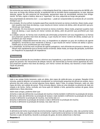 Em entrevista aos meios de comunicação, o infectologista David Uip, à época diretor-executivo do INCOR, afir-
mou que, ao longo dos últimos séculos, as epidemias têm se tornado menos avassaladoras, ou seja, algumas
doenças, apesar do alto potencial de transmissão, apresentam taxas de mortalidade menores que antiga-
mente. Tal fato, cogita o médico, deve-se à “esperteza” do vírus, adquirida ao longo das gerações.
Essa propriedade do elemento viral — a sua esperteza — pode ser compreendida no contexto de um conceito
biológico que é
A)a mutação. Os vírus sofrem mutações específicas visando tornarem-se menos virulentos. Desse modo, propi-
ciam quadros mais leves da doença, o que resulta em menor número de óbitos, além de permitir que pro-
liferem por mais tempo.
B) a evolução. Os vírus evoluem visando tornarem-se menos virulentos. Desse modo, propiciam quadros mais
leves da doença, o que resulta em menor número de óbitos, além de permitir que proliferem por mais
tempo.
C) a seleção natural. As formas mais virulentas são eliminadas juntamente com seus hospedeiros e as formas
que propiciam quadros mais leves da doença, o que resulta em menor número de óbitos, acabam por se
proliferar por mais tempo.
D)a adaptação. Independentemente dos vírus, os hospedeiros se adaptam ao grau de virulência do agente
patogênico, tornando-se mais resistentes à doença, o que resulta em menor número de óbitos e oportu-
nidade para os vírus proliferarem por mais tempo.
E) a competição. As formas mais virulentas do agente patogênico, mais eficientes em provocar a doença, pro-
liferam mais rapidamente que as formas menos virulentas. Desse modo, ao longo das gerações, aumentam
em frequência na população de hospedeiros.
Formas mais virulentas do vírus tendem a eliminar seus hospedeiros, o que diminui a probabilidade de propa-
gação do parasita. Por mecanismos de seleção natural, são favorecidas as formas menos agressivas do vírus,
que propiciam quadros mais leves da doença, com menor número de óbitos; isso favorece a maior dissemi-
nação do parasita.
Resposta: C
João e seu amigo Carlos tomaram, cada um deles, dois copos de caldo-de-cana, ou garapa. Passados trinta
minutos, pode-se detectar um aumento considerável na concentração sanguínea de glicose em ambos, mas a
glicemia dos dois voltou ao normal algumas horas depois. Após 3 dias, os amigos tomaram, cada um, dois
copos de leite, sem adição de açúcar. Trinta minutos depois, notou-se uma elevação na glicemia de João em
relação à de Carlos. Carlos, contudo, seis horas após ter bebido o leite, apresentou excesso de gases, dores
abdominais e fezes diarreicas.
Sobre esses amigos, podemos dizer que
A)Carlos e João são deficientes na produção de insulina e Carlos também é deficiente na produção de lactase.
B) Carlos e João são deficientes na produção de lactase e João também é deficiente na produção de insulina.
C) João é deficiente na produção de insulina, mas Carlos não o é.
D)Carlos é deficiente na produção de lactase e João é deficiente na produção de insulina.
E) Carlos é deficiente na produção de lactase, mas João não o é.
A deficiência de Carlos na produção da enzima lactase explica o fato de a glicemia, nele, não aumentar tanto
quanto a de João, que digere a lactose normalmente. A permanência da lactose no trato digestório de Carlos
favorece a ação de bactérias, levando à produção de gases, de dores abdominais e diarreias.
Resposta: E
Resolução
Questão 134
▼
Resolução
Questão 133
▼
80GV – ECONOMIA/2010 ANGLO VESTIBULARES
 