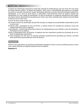 O sistema de classificação taxionômica ainda hoje utilizado foi elaborado por Carl von Linné 101 anos antes
de Charles Darwin publicar “A Origem das Espécies”. Para Lineu, a invariabilidade das espécies é a condição
da ordem na natureza. Para Darwin, nossas classificações deveriam se tornar, até onde for possível adequá-las,
genealogias. Já no início do atual século, o pesquisador norte-americano Kevin de Queiroz propôs que
adotássemos um novo código de classificação, no qual se perderiam as categorias taxionômicas mais amplas
do sistema lineano (praticamente do gênero para cima) e que fosse norteado pelas relações de proximidade
evolutiva entre os seres vivos.
A partir do texto, pode-se dizer que
A)o sistema lineano de classificação não permite visualizar as relações de ancestralidade e descendência entre
os seres vivos.
B) mesmo após a publicação do livro de Darwin, o sistema lineano foi mantido por esclarecer acerca das
relações evolutivas entre as espécies.
C) para Darwin, a classificação taxionômica deveria ser readequada para que refletisse o grau de semelhança
morfológica entre as espécies.
D)para o pesquisador Kevin de Queiroz, as espécies não têm importância quando da construção de um sis-
tema de classificação taxionômica.
E) Lineu antecipou, em 101 anos, os conceitos evolutivos posteriormente postulados por Darwin, conceitos
estes atualmente questionados por Kevin de Queiroz.
Embora Lineu fosse fixista, seu sistema de classificação, baseada na maior ou menor semelhança entre os seres
vivos, acaba refletindo as relações evolutivas entre as espécies.
Resposta: B
Resolução
Questão 135
▼
81GV – ECONOMIA/2010 ANGLO VESTIBULARES
 
