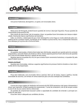 82GV – ECONOMIA/2010 ANGLO VESTIBULARES
Uma prova tradicional, abrangente e, no geral, com enunciados claros.
Nesta prova de Português, predominaram questões de norma e descrição linguística. Poucas questões de
interpretação propriamente dita.
Sob o ponto de vista formal, não há ressalvas a fazer: as questões foram formuladas com clareza e objeti-
vidade, focalizando tópicos significativos da Gramática.
Cabe, no entanto, a observação de que o bom desempenho numa língua se revela sobretudo pela com-
petência de ler e produzir textos. A produção vai ser medida na prova escrita, mas a compreensão mereceria
mais destaque já na prova sob a forma de testes.
História Geral
As questões relacionadas a História Geral estão bem distribuídas, passando por grande parte do conteúdo
programático, incluindo História da América e África. Outros aspectos positivos foram alternância de questões
com níveis de dificuldade distintos e seleção de bons textos.
Ressalvas apenas às questões 56 e 59, em que os textos foram meramente ilustrativos, e à questão 50, pela
especificidade excessiva.
História do Brasil
Questões bem formuladas, relativas a aspectos significativos do processo histórico brasileiro e bem distri-
buídas dentro da programação.
Prova bem elaborada, com enunciados claros e precisos. Bom uso de textos, mapas e gráficos. Grande
diversidade de assuntos, com ênfase em temas essenciais para uma boa avaliação dos candidatos.
A prova de Língua Inglesa do Vestibular de Economia da FGV 2010 apresentou três textos interessantes e
atuais, que inspiraram 10 (dez) questões de compreensão, 1 (uma) de vocabulário, três (3) de tempos verbais
e uma (1) de recurso coesivo (termo referencial).
As questões de compreensão buscavam avaliar a capacidade do candidato de entender o principal con-
teúdo de cada texto.
Prova bem feita e adequada aos candidatos da área.
Inglês
Geografia
História
Português
Matemática
TTTNNNEEEMMM ÁÁÁ OOOSSSOOOCCC IIIRRR
 