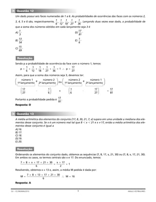 Um dado possui seis faces numeradas de 1 a 6. As probabilidades de ocorrências das faces com os números 2,
3, 4, 5 e 6 são, respectivamente, . Lançando duas vezes esse dado, a probabilidade de
que a soma dos números obtidos em cada lançamento seja 3 é
A) . D) .
B) . E) .
C) .
Sendo p a probabilidade de ocorrência da face com o número 1, temos:
Assim, para que a soma dos números seja 3, devemos ter:
ou
Portanto a probabilidade pedida é .
Resposta: D
A média aritmética dos elementos do conjunto {17, 8, 30, 21, 7, x} supera em uma unidade a mediana dos ele-
mentos desse conjunto. Se x é um número real tal que 8 Ͻ x Ͻ 21 e x ≠ 17, então a média aritmética dos ele-
mentos desse conjunto é igual a
A)16.
B) 17.
C) 18.
D)19.
E) 20.
Ordenando os elementos do conjunto dado, obtemos as sequências (7, 8, 17, x, 21, 30) ou (7, 8, x, 17, 21, 30).
Em ambos os casos, os termos centrais são x e 17. Do enunciado, temos:
Resolvendo, obtemos x = 13 e, assim, a média M pedida é dada por:
Resposta: A
M M=
+ + + + +
=∴
7 8 13 17 21 30
6
16
7 8 17 21 30
6
17
2
1
+ + + + +
=
+
+
x x
Resolução
Questão 13
▼
17
81
17
27
1
6
+
1
6
17
27
17
81
⋅ ⋅
⎛
⎝⎜
⎞
⎠⎟
⎛
⎝⎜
⎞
⎠⎟ =
⎞
⎠
número 2 número 1
1º- lançamento
e
2º- lançamento
⎞
⎠
⎞
⎠
número 1 número 2
1º- lançamento
e
2º- lançamento
⎞
⎠
p p+ + + + + = ∴ =
1
6
1
12
1
18
1
27
1
36
1
17
27
Resolução
15
69
1
6
13
54
17
81
1
3
1
6
,
1
12
,
1
18
,
1
27
e
1
36
Questão 12
▼
9GV – ECONOMIA/2010 ANGLO VESTIBULARES
 