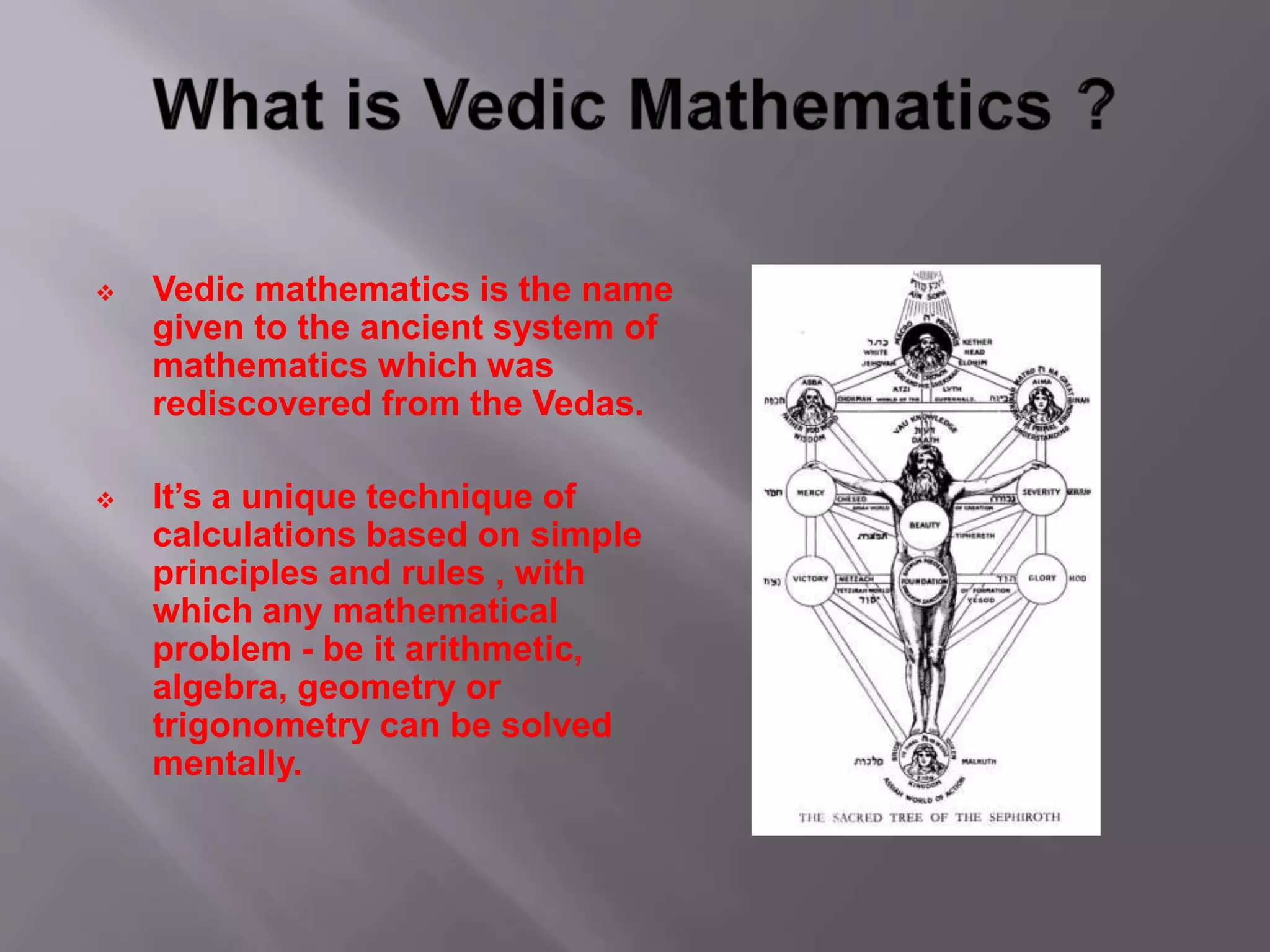  Vedic mathematics is the name
given to the ancient system of
mathematics which was
rediscovered from the Vedas.
 It’s a unique technique of
calculations based on simple
principles and rules , with
which any mathematical
problem - be it arithmetic,
algebra, geometry or
trigonometry can be solved
mentally.
 