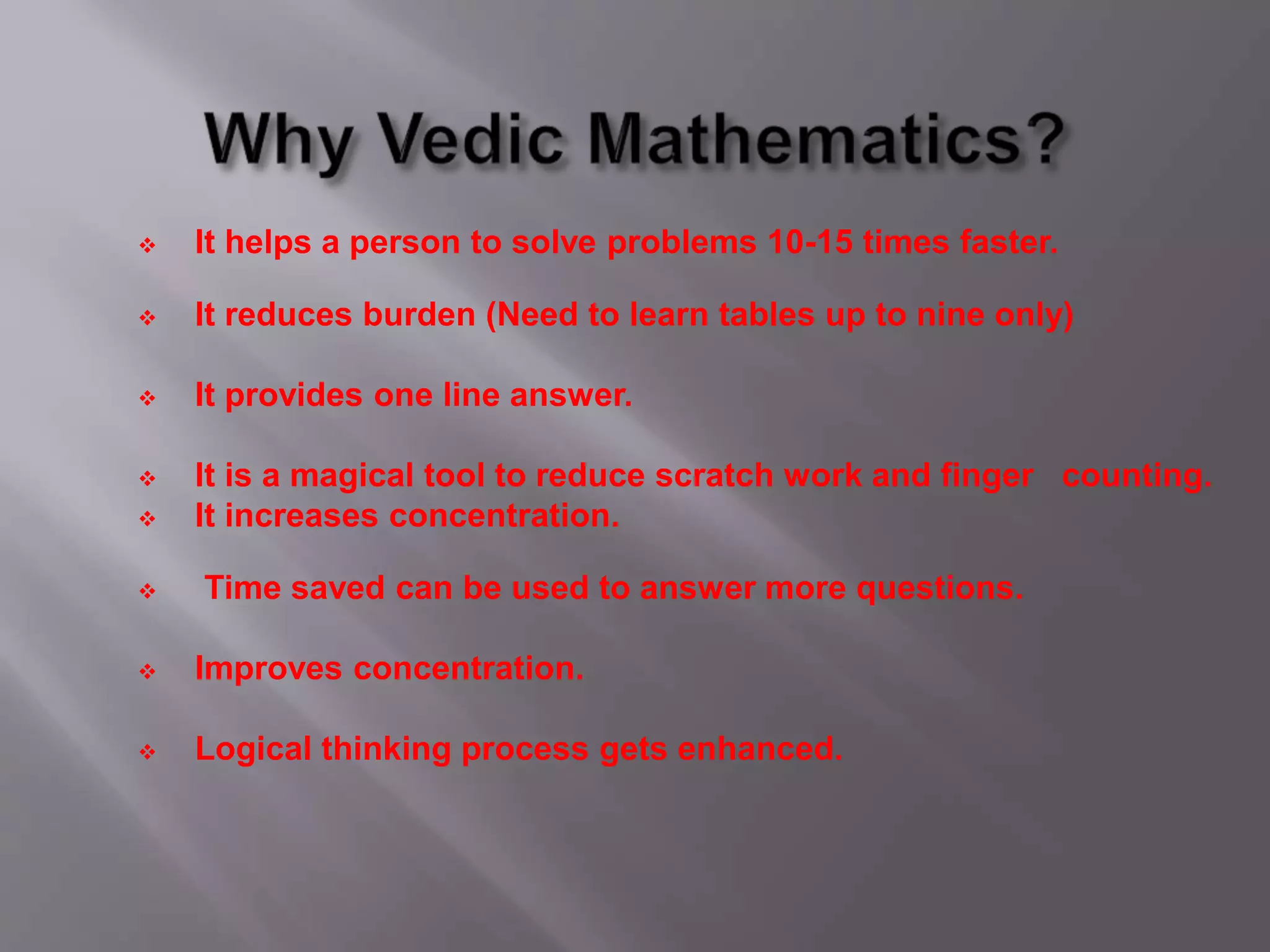  It helps a person to solve problems 10-15 times faster.
 It reduces burden (Need to learn tables up to nine only)
 It provides one line answer.
 It is a magical tool to reduce scratch work and finger counting.
 It increases concentration.
 Time saved can be used to answer more questions.
 Improves concentration.
 Logical thinking process gets enhanced.
 