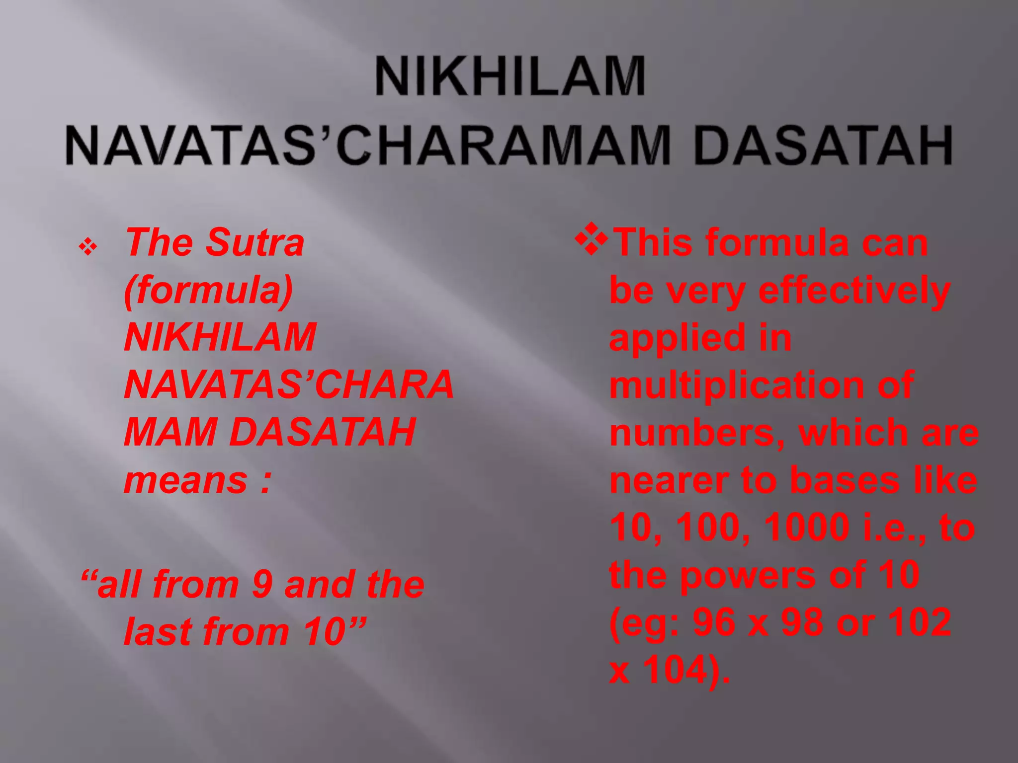  The Sutra
(formula)
NIKHILAM
NAVATAS’CHARA
MAM DASATAH
means :
“all from 9 and the
last from 10”
This formula can
be very effectively
applied in
multiplication of
numbers, which are
nearer to bases like
10, 100, 1000 i.e., to
the powers of 10
(eg: 96 x 98 or 102
x 104).
 