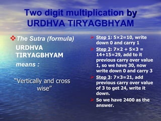 Two digit multiplication  by   URDHVA TIRYAGBHYAM The Sutra (formula)  URDHVA TIRYAGBHYAM means  : “ Vertically and cross wise”   Step 1 : 5×2=10, write down 0 and carry 1 Step 2 : 7×2 + 5×3 = 14+15=29, add to it previous carry over value 1, so we have 30, now write down 0 and carry 3 Step 3 : 7×3=21, add previous carry over value of 3 to get 24, write it down. So we have 2400 as the answer. 