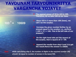 YAVDUNAM TAAVDUNIKRITYA VARGANCHA YOJAYET   103  2 =  10609 The nearest power of 10 to 103 is 100. Therefore, let us take 100 as our base. Since 103 is 3 more than 100 (base), we call 3 as the surplus. Increase the given number further by an amount equal to the surplus. i.e., perform ( 103 + 3 ) = 106. This is the left side of our answer!!. On the right hand side put the square of the surplus, that is square of 3 = 09. Append the results from step 4 and 5 to get the result.Hence the answer is 10609.   Note   :   while calculating step 5, the number of digits in the squared number (09)  should  be equal to number of zeroes in the base(100).   