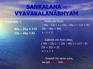 SAŃKALANA – VYAVAKALANĀBHYAM Example 1:       45x – 23y = 113       23x – 45y = 91   Firstly add them, ( 45x – 23y ) + ( 23x – 45y ) = 113 + 91 68x – 68y = 204      x – y = 3 Subtract one from other, ( 45x – 23y ) – ( 23x – 45y ) = 113 – 91 22x + 22y = 22  x + y = 1 Rrepeat the same sutra, we get  x = 2  and  y = - 1   