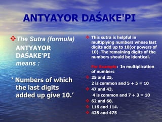 ANTYAYOR DAŚAKE'PI   The Sutra (formula)  ANTYAYOR DAŚAKE'PI   means  : ‘  Numbers of which the last digits added up give 10.’   This sutra is helpful in multiplying numbers whose last digits add up to 10(or powers of 10). The remaining digits of the numbers should be identical. For Example :  In multiplication of numbers 25 and 25,  2 is common and 5 + 5 = 10 47 and 43,   4 is common and 7 + 3 = 10 62 and 68, 116 and 114. 425 and 475   