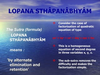 LOPANA STHÂPANÂBHYÂM The Sutra (formula)    LOPANA STHÂPANÂBHYÂM   means  : 'by alternate elimination and retention' Consider the case of factorization of quadratic equation of type  ax 2  + by 2  + cz 2  + dxy + eyz + fzx   This is a homogeneous equation of second degree in three variables x, y, z. The sub-sutra removes the difficulty and makes the factorization simple.  