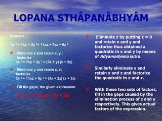 LOPANA STHÂPANÂBHYÂM Example  : 3x  2  + 7xy + 2y  2 + 11xz + 7yz + 6z  2 Eliminate z and retain x, y ;   factorize 3x  2  + 7xy + 2y  2  = (3x + y) (x + 2y) Eliminate y and retain x, z;  factorize 3x  2  + 11xz + 6z  2  = (3x + 2z) (x + 3z) Fill the gaps, the given expression   (3x + y + 2z) (x + 2y + 3z)   Eliminate z by putting z = 0 and retain x and y and factorize thus obtained a quadratic in x and y by means of  Adyamadyena  sutra. Similarly eliminate y and retain x and z and factorize the quadratic in x and z. With these two sets of factors, fill in the gaps caused by the elimination process of z and y respectively. This gives actual  factors of the expression. 
