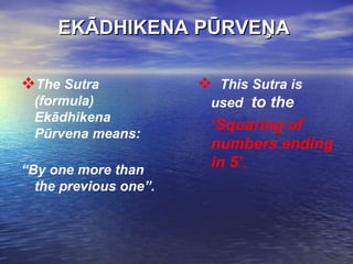 EKĀDHIKENA PŪRVEŅA  The Sutra (formula) Ekādhikena Pūrvena means: “ By one more than the previous one”. This Sutra is used  to the  ‘ Squaring of numbers ending in 5’.   