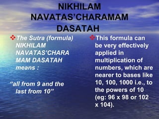 NIKHILAM NAVATAS’CHARAMAM DASATAH   The Sutra (formula) NIKHILAM NAVATAS’CHARAMAM DASATAH   means  : “ all from 9 and the last from 10”   This formula can be very effectively applied in multiplication of numbers, which are nearer to bases like 10, 100, 1000 i.e., to the powers of 10 (eg: 96 x 98 or 102 x 104).   