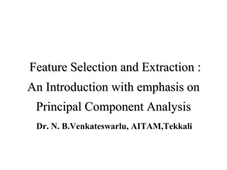Feature Selection and Extraction :Feature Selection and Extraction :
An Introduction with emphasis onAn Introduction with emphasis on
Principal Component AnalysisPrincipal Component Analysis
Dr. N. B.Venkateswarlu, AITAM,Tekkali
 
