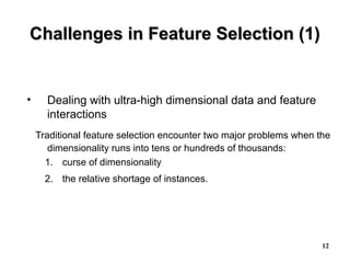 12
Challenges in Feature Selection (1)Challenges in Feature Selection (1)
• Dealing with ultra-high dimensional data and feature
interactions
Traditional feature selection encounter two major problems when the
dimensionality runs into tens or hundreds of thousands:
1. curse of dimensionality
2. the relative shortage of instances.
 