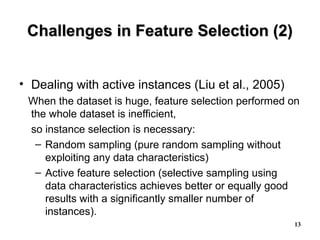13
Challenges in Feature Selection (2)Challenges in Feature Selection (2)
• Dealing with active instances (Liu et al., 2005)
When the dataset is huge, feature selection performed on
the whole dataset is inefficient,
so instance selection is necessary:
– Random sampling (pure random sampling without
exploiting any data characteristics)
– Active feature selection (selective sampling using
data characteristics achieves better or equally good
results with a significantly smaller number of
instances).
 