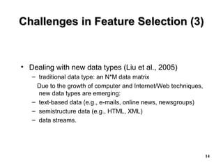 14
Challenges in Feature Selection (3)Challenges in Feature Selection (3)
• Dealing with new data types (Liu et al., 2005)
– traditional data type: an N*M data matrix
Due to the growth of computer and Internet/Web techniques,
new data types are emerging:
– text-based data (e.g., e-mails, online news, newsgroups)
– semistructure data (e.g., HTML, XML)
– data streams.
 