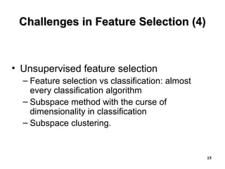 15
Challenges in Feature Selection (4)Challenges in Feature Selection (4)
• Unsupervised feature selection
– Feature selection vs classification: almost
every classification algorithm
– Subspace method with the curse of
dimensionality in classification
– Subspace clustering.
 