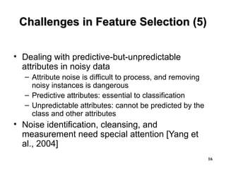 16
Challenges in Feature Selection (5)Challenges in Feature Selection (5)
• Dealing with predictive-but-unpredictable
attributes in noisy data
– Attribute noise is difficult to process, and removing
noisy instances is dangerous
– Predictive attributes: essential to classification
– Unpredictable attributes: cannot be predicted by the
class and other attributes
• Noise identification, cleansing, and
measurement need special attention [Yang et
al., 2004]
 