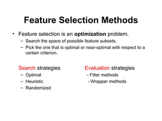 Feature Selection Methods
• Feature selection is an optimization problem.
– Search the space of possible feature subsets.
– Pick the one that is optimal or near-optimal with respect to a
certain criterion.
Search strategies Evaluation strategies
– Optimal - Filter methods
– Heuristic - Wrapper methods
– Randomized
 