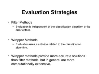 Evaluation Strategies
• Filter Methods
– Evaluation is independent of the classification algorithm or its
error criteria.
• Wrapper Methods
– Evaluation uses a criterion related to the classification
algorithm.
• Wrapper methods provide more accurate solutions
than filter methods, but in general are more
computationally expensive.
 