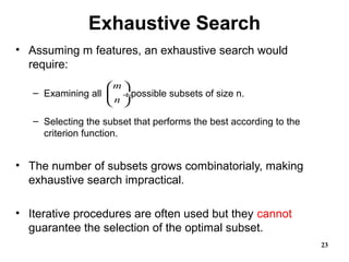 Exhaustive Search
• Assuming m features, an exhaustive search would
require:
– Examining all possible subsets of size n.
– Selecting the subset that performs the best according to the
criterion function.
• The number of subsets grows combinatorialy, making
exhaustive search impractical.
• Iterative procedures are often used but they cannot
guarantee the selection of the optimal subset.
23
m
n
 
 ÷
 
 
